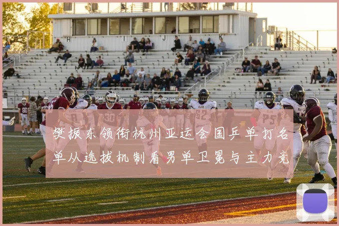 樊振东领衔杭州亚运会国乒单打名单从选拔机制看男单卫冕与主力竞争格局
