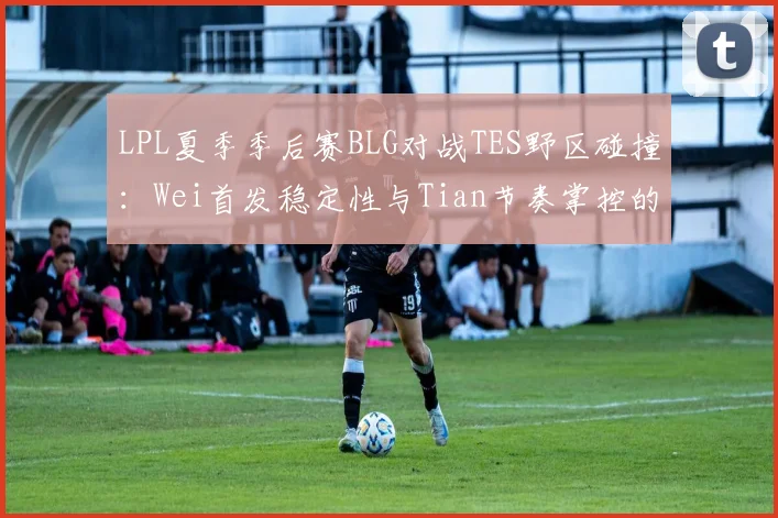 LPL夏季季后赛BLG对战TES野区碰撞：Wei首发稳定性与Tian节奏掌控的战术前瞻