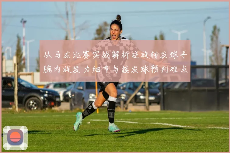 从马龙比赛实战解析逆旋转发球手腕内旋发力细节与接发球预判难点