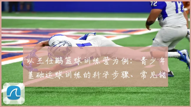 以王仕鹏篮球训练营为例：青少年基础运球训练的科学步骤、常见错误与纠正方案