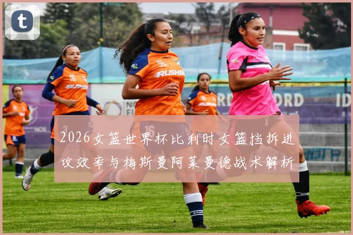 2026女篮世界杯比利时女篮挡拆进攻效率与梅斯曼阿莱曼德战术解析