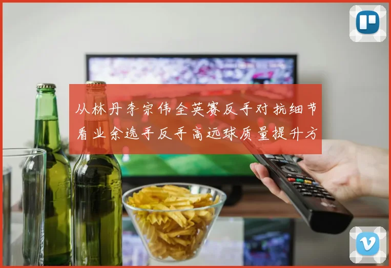 从林丹李宗伟全英赛反手对抗细节看业余选手反手高远球质量提升方法