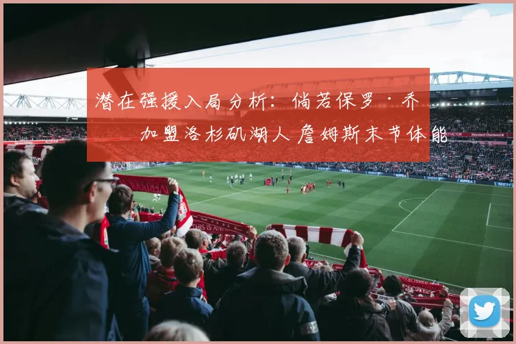 潜在强援入局分析:倘若保罗·乔治加盟洛杉矶湖人 詹姆斯末节体能重新分配优化路径
