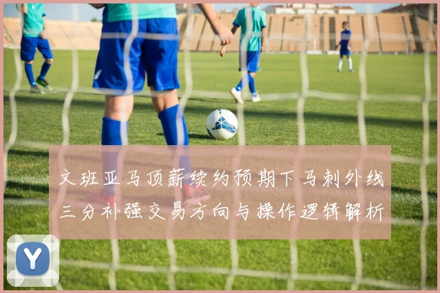 文班亚马顶薪续约预期下马刺外线三分补强交易方向与操作逻辑解析