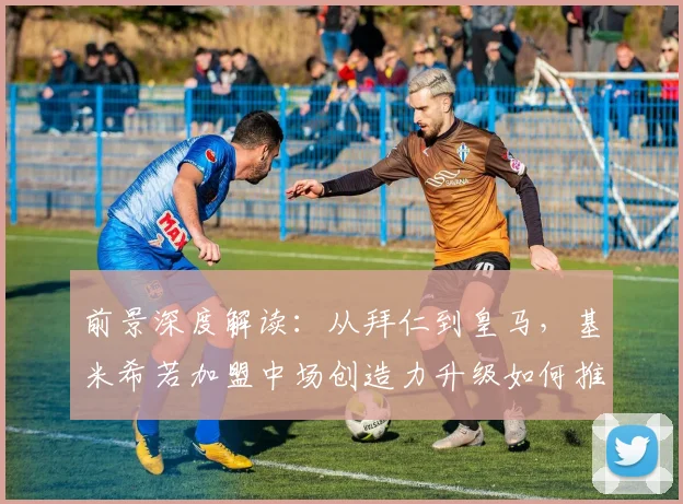 前景深度解读：从拜仁到皇马，基米希若加盟中场创造力升级如何推动安切洛蒂战术进化