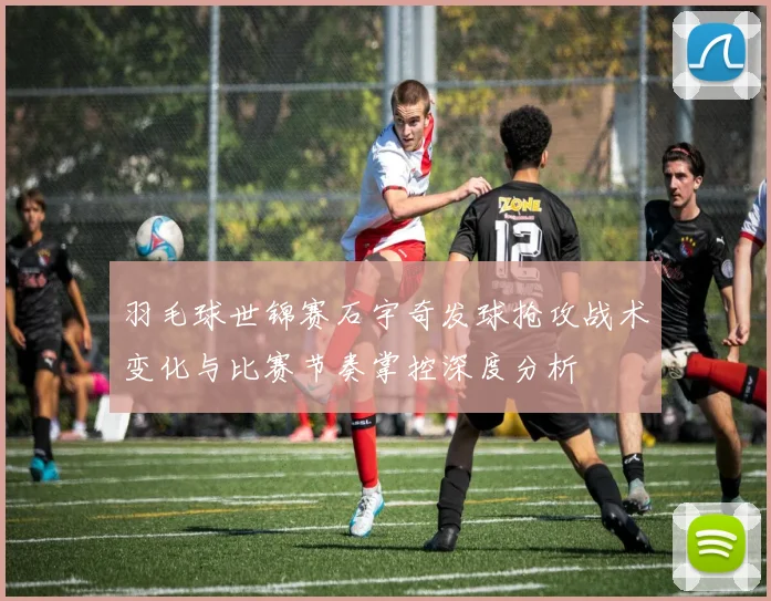 羽毛球世锦赛石宇奇发球抢攻战术变化与比赛节奏掌控深度分析