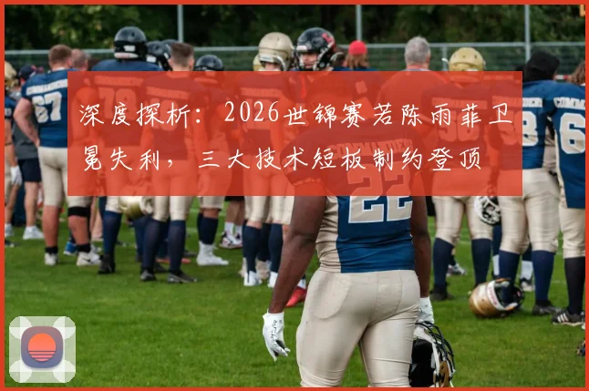 深度探析：2026世锦赛若陈雨菲卫冕失利，三大技术短板制约登顶