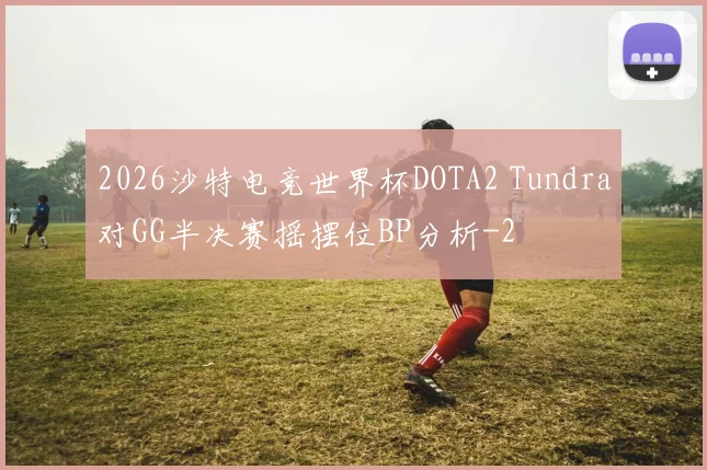 2026沙特电竞世界杯DOTA2 Tundra对GG半决赛摇摆位BP分析