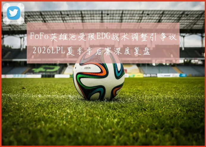 FoFo英雄池受限EDG战术调整引争议 2026LPL夏季季后赛深度复盘