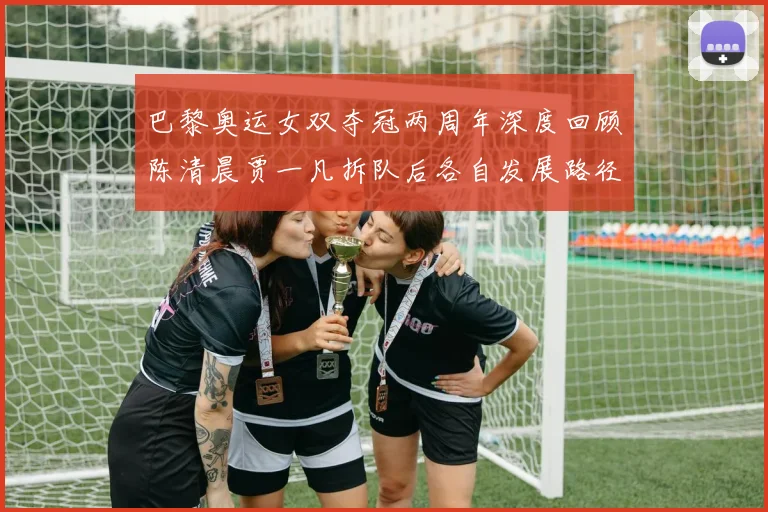 巴黎奥运女双夺冠两周年深度回顾陈清晨贾一凡拆队后各自发展路径解析