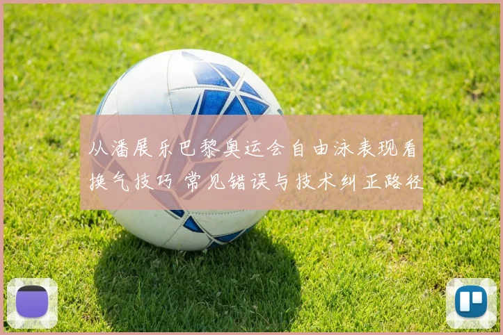 从潘展乐巴黎奥运会自由泳表现看换气技巧 常见错误与技术纠正路径分析