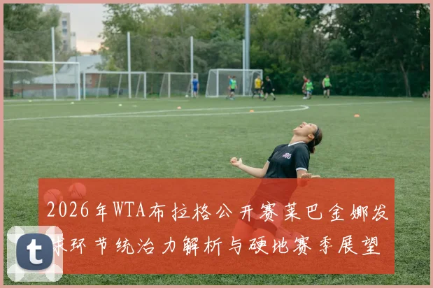 2026年WTA布拉格公开赛莱巴金娜发球环节统治力解析与硬地赛季展望