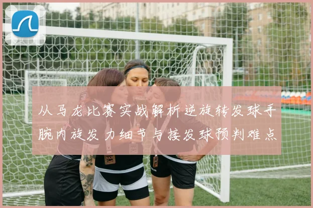从马龙比赛实战解析逆旋转发球手腕内旋发力细节与接发球预判难点