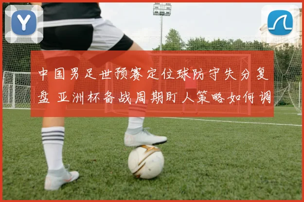 中国男足世预赛定位球防守失分复盘 亚洲杯备战周期盯人策略如何调整