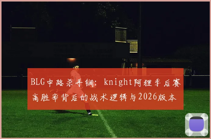 BLG中路杀手锏：knight阿狸季后赛高胜率背后的战术逻辑与2026版本适配分析