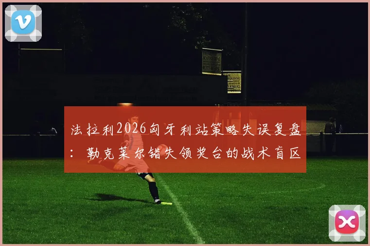 法拉利2026匈牙利站策略失误复盘：勒克莱尔错失领奖台的战术盲区