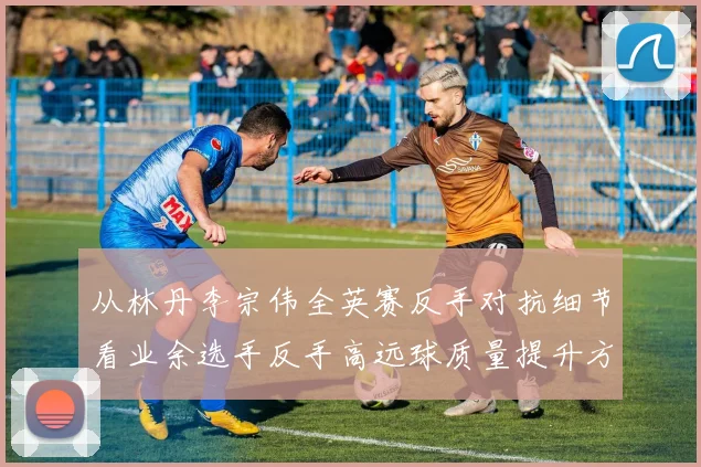 从林丹李宗伟全英赛反手对抗细节看业余选手反手高远球质量提升方法