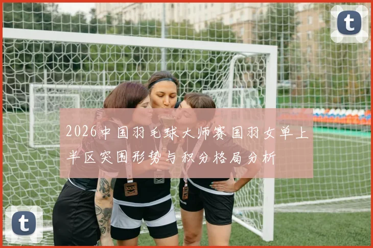2026中国羽毛球大师赛国羽女单上半区突围形势与积分格局分析