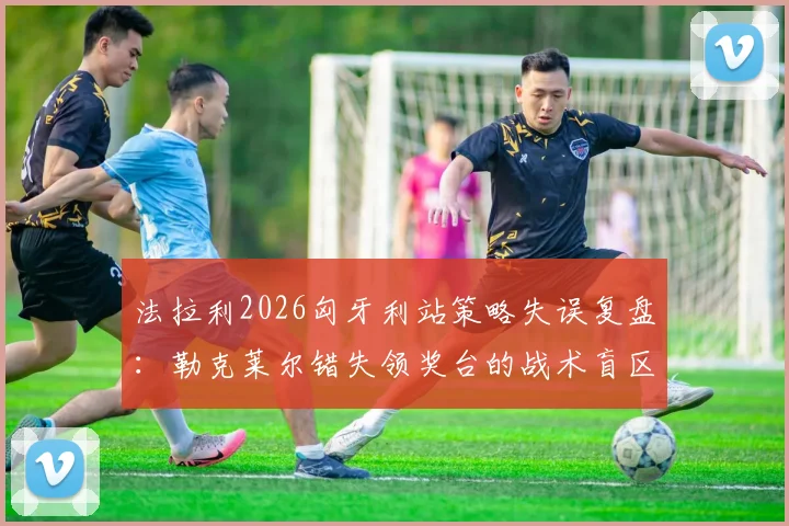 法拉利2026匈牙利站策略失误复盘：勒克莱尔错失领奖台的战术盲区