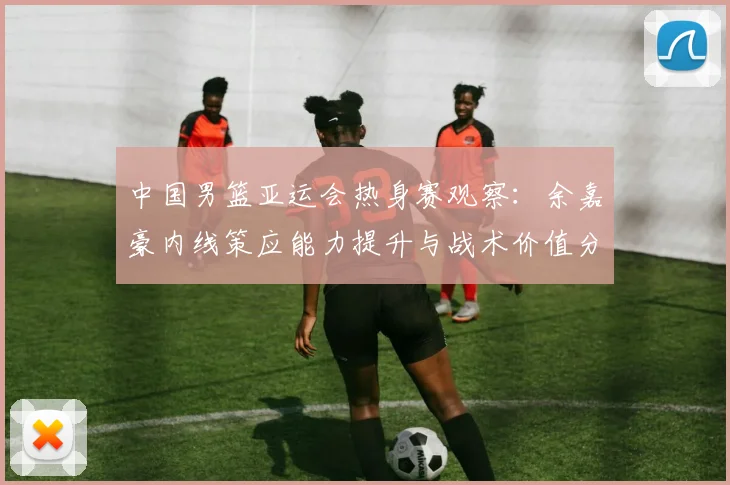 中国男篮亚运会热身赛观察：余嘉豪内线策应能力提升与战术价值分析