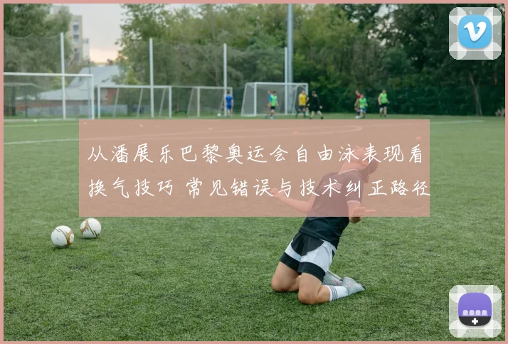 从潘展乐巴黎奥运会自由泳表现看换气技巧 常见错误与技术纠正路径分析