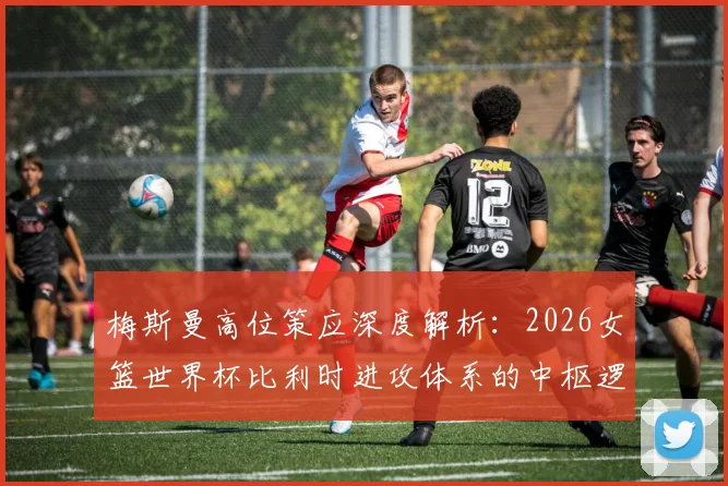 梅斯曼高位策应深度解析：2026女篮世界杯比利时进攻体系的中枢逻辑