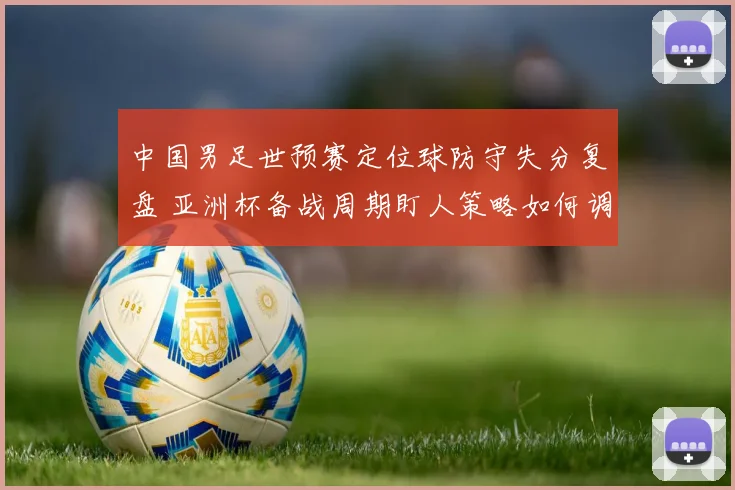 中国男足世预赛定位球防守失分复盘 亚洲杯备战周期盯人策略如何调整