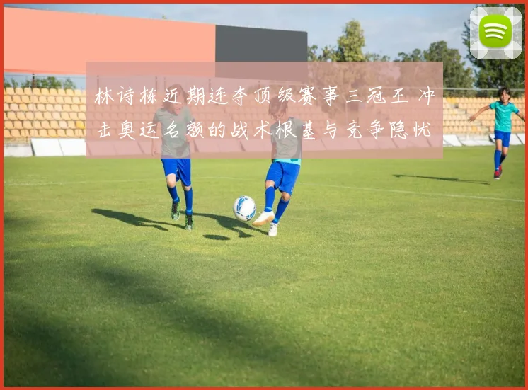 林诗栋近期连夺顶级赛事三冠王 冲击奥运名额的战术根基与竞争隐忧