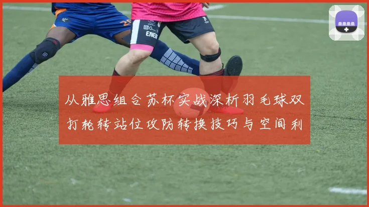 从雅思组合苏杯实战深析羽毛球双打轮转站位攻防转换技巧与空间利用