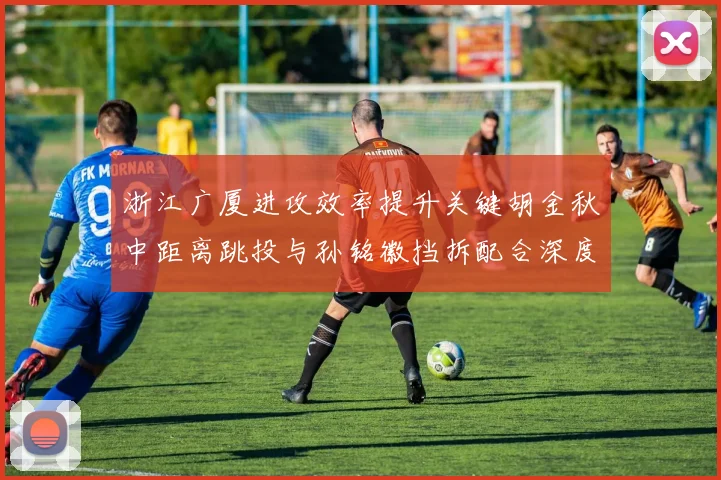 浙江广厦进攻效率提升关键胡金秋中距离跳投与孙铭徽挡拆配合深度分析