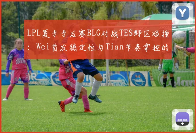 LPL夏季季后赛BLG对战TES野区碰撞：Wei首发稳定性与Tian节奏掌控的战术前瞻