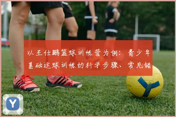 以王仕鹏篮球训练营为例：青少年基础运球训练的科学步骤、常见错误与纠正方案