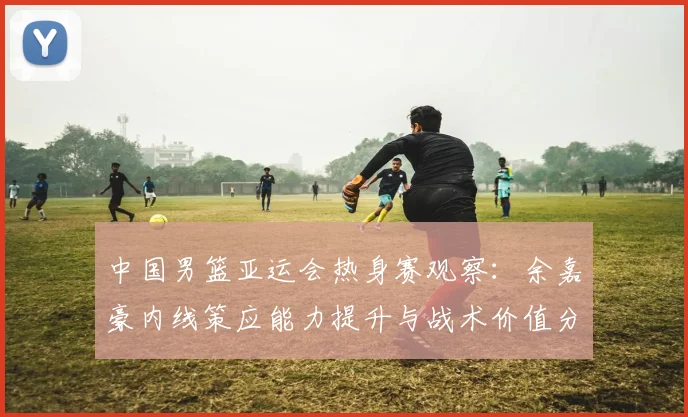中国男篮亚运会热身赛观察：余嘉豪内线策应能力提升与战术价值分析