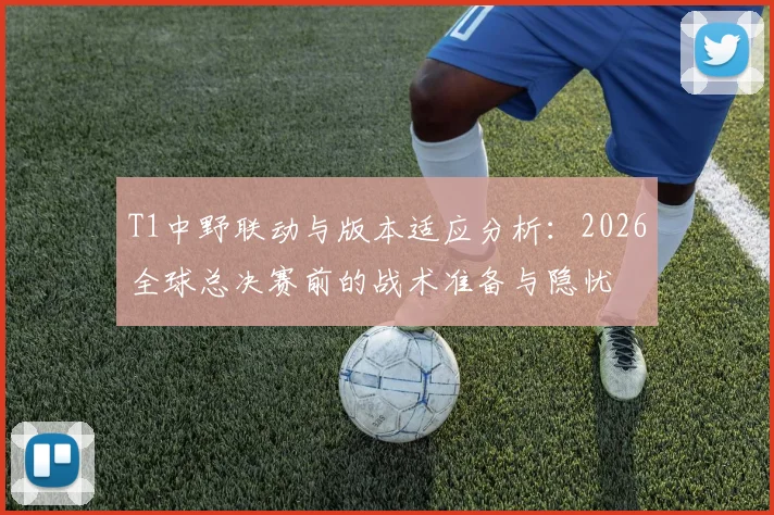 T1中野联动与版本适应分析:2026全球总决赛前的战术准备与隐忧