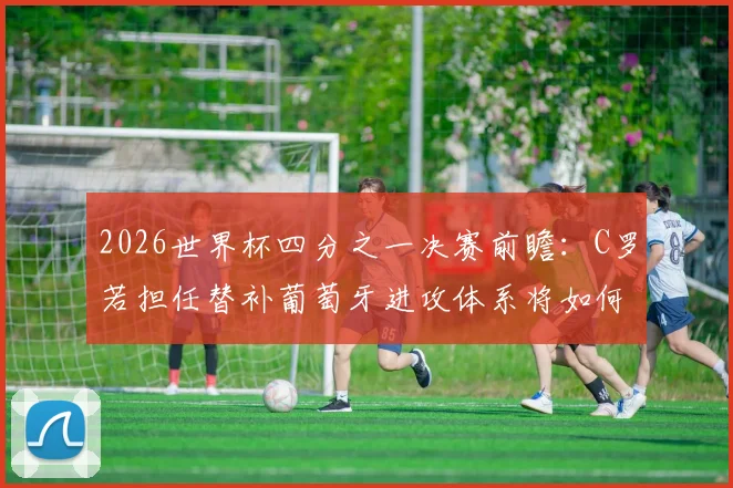 2026世界杯四分之一决赛前瞻：C罗若担任替补葡萄牙进攻体系将如何轮转