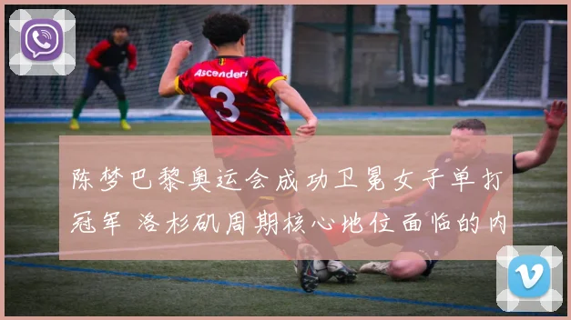 陈梦巴黎奥运会成功卫冕女子单打冠军 洛杉矶周期核心地位面临的内部与外部竞争挑战探究