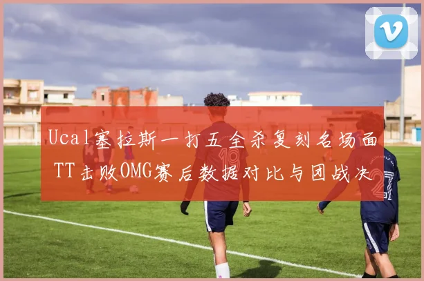 Ucal塞拉斯一打五全杀复刻名场面 TT击败OMG赛后数据对比与团战决策深度复盘