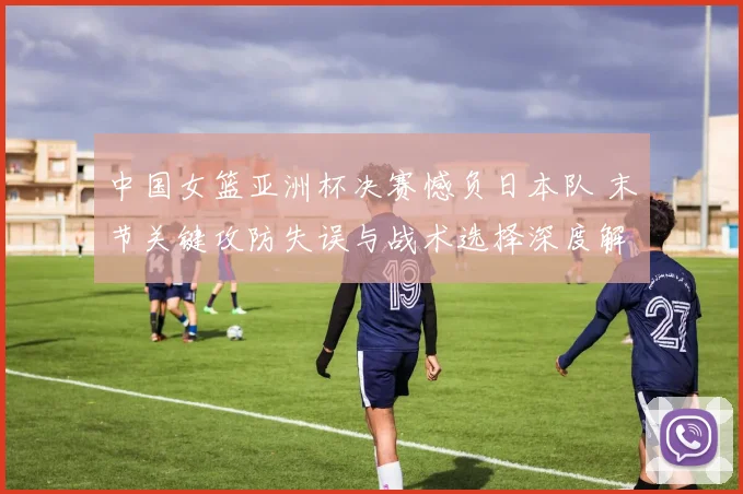 中国女篮亚洲杯决赛憾负日本队 末节关键攻防失误与战术选择深度解析
