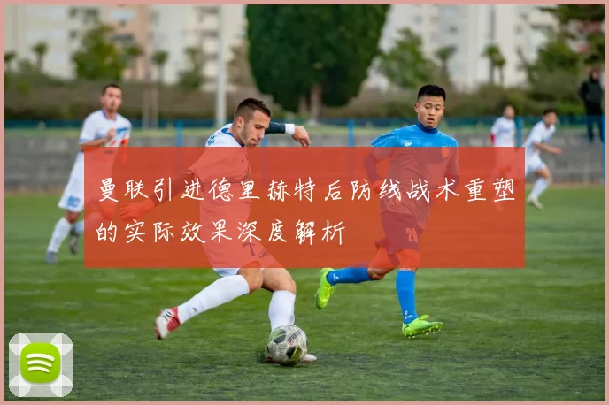 曼联引进德里赫特后防线战术重塑的实际效果深度解析
