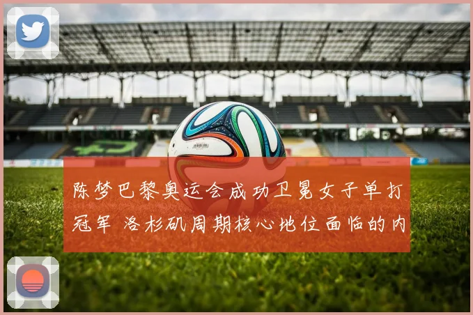 陈梦巴黎奥运会成功卫冕女子单打冠军 洛杉矶周期核心地位面临的内部与外部竞争挑战探究