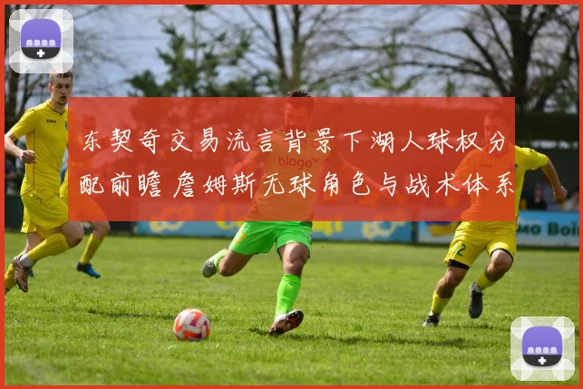 东契奇交易流言背景下湖人球权分配前瞻 詹姆斯无球角色与战术体系磨合深度观察