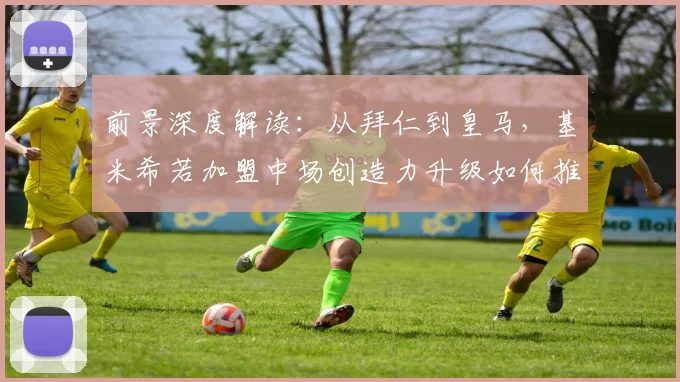前景深度解读：从拜仁到皇马，基米希若加盟中场创造力升级如何推动安切洛蒂战术进化