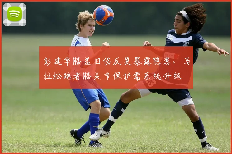 彭建华膝盖旧伤反复暴露隐患，马拉松跑者膝关节保护需系统升级