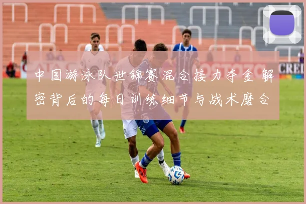中国游泳队世锦赛混合接力夺金 解密背后的每日训练细节与战术磨合