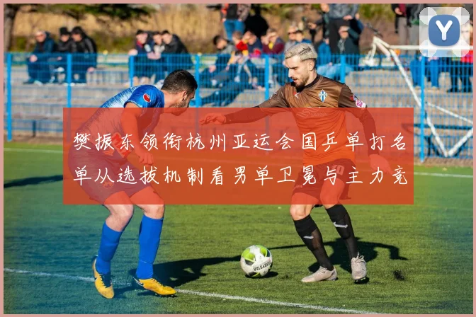 樊振东领衔杭州亚运会国乒单打名单从选拔机制看男单卫冕与主力竞争格局