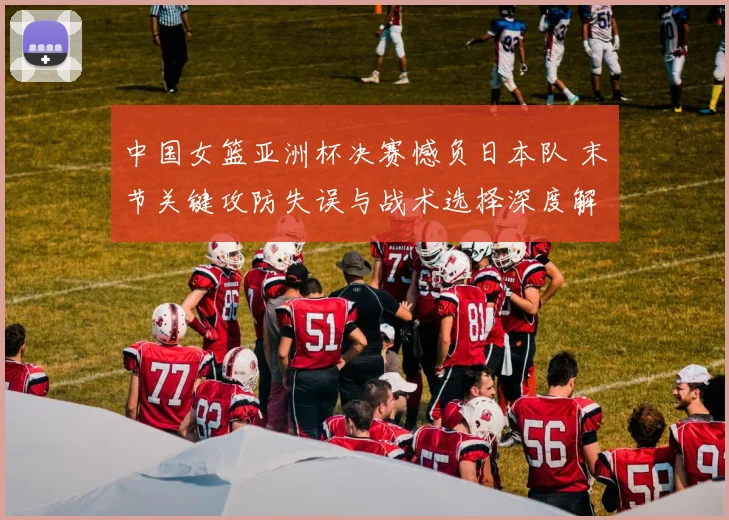 中国女篮亚洲杯决赛憾负日本队 末节关键攻防失误与战术选择深度解析