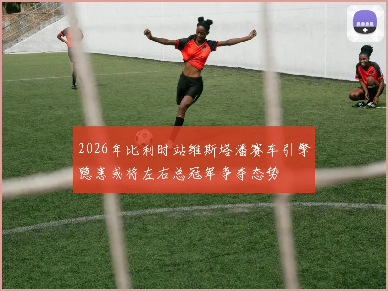 2026年比利时站维斯塔潘赛车引擎隐患或将左右总冠军争夺态势