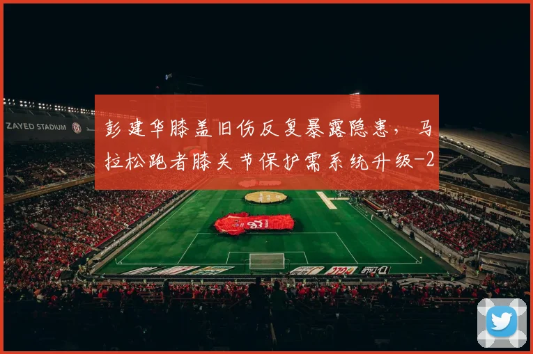 彭建华膝盖旧伤反复暴露隐患，马拉松跑者膝关节保护需系统升级