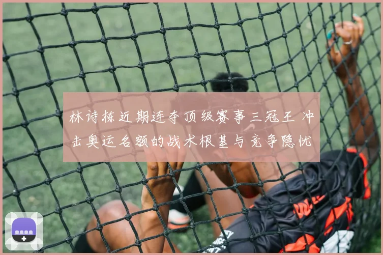 林诗栋近期连夺顶级赛事三冠王 冲击奥运名额的战术根基与竞争隐忧