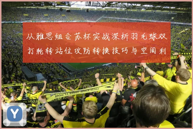 从雅思组合苏杯实战深析羽毛球双打轮转站位攻防转换技巧与空间利用